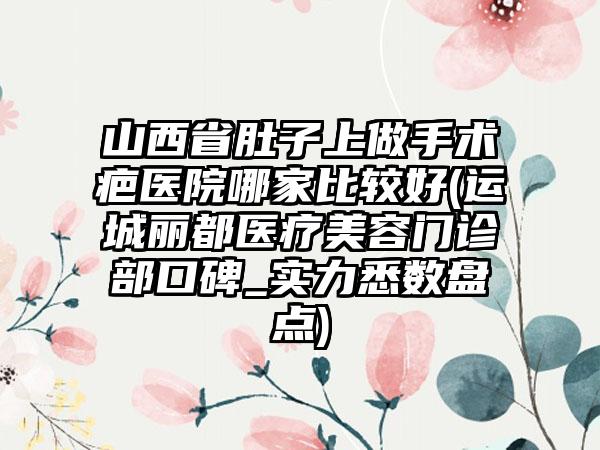 山西省肚子上做手术疤医院哪家比较好(运城丽都医疗美容门诊部口碑_实力悉数盘点)