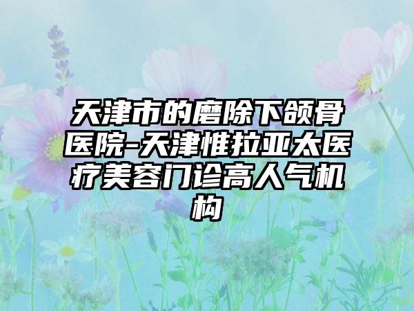 天津市的磨除下颌骨医院-天津惟拉亚太医疗美容门诊高人气机构