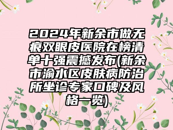 2024年新余市做无痕双眼皮医院在榜清单十强震撼发布(新余市渝水区皮肤病防治所坐诊专家口碑及风格一览)