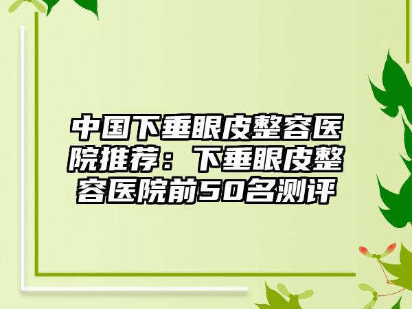 中国下垂眼皮整容医院推荐：下垂眼皮整容医院前50名测评