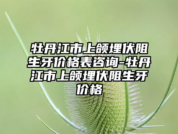 牡丹江市上颌埋伏阻生牙价格表咨询-牡丹江市上颌埋伏阻生牙价格