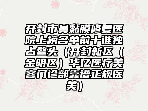 开封市鼻黏膜修复医院上榜名单前十谁独占鳌头（开封新区（金明区）华亿医疗美容门诊部靠谱正规医美）