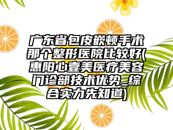 广东省包皮嵌顿手术那个整形医院比较好(惠阳心壹美医疗美容门诊部技术优势_综合实力先知道)