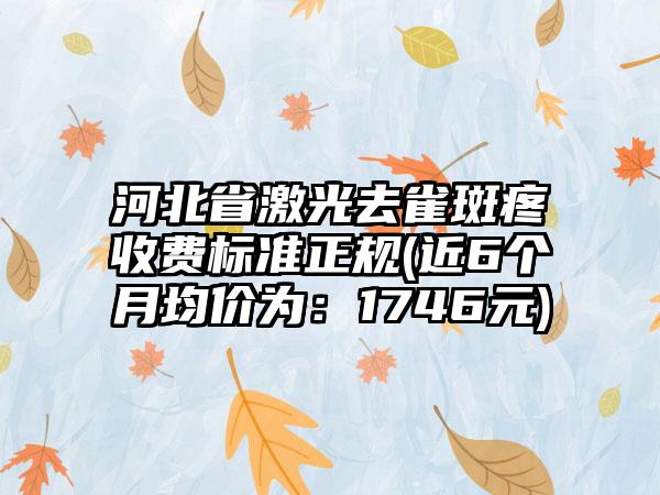 河北省激光去雀斑疼收费标准正规(近6个月均价为：1746元)