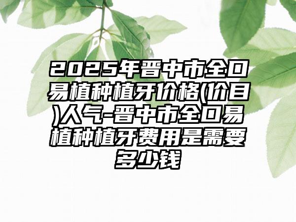 2025年晋中市全口易植种植牙价格(价目)人气-晋中市全口易植种植牙费用是需要多少钱