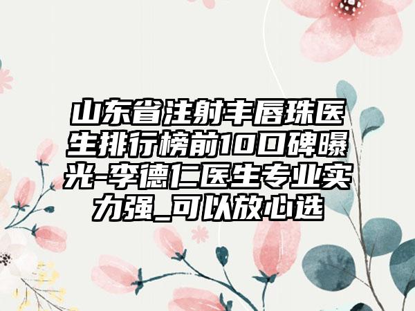 山东省注射丰唇珠医生排行榜前10口碑曝光-李德仁医生专业实力强_可以放心选