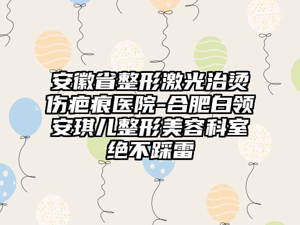 安徽省整形激光治烫伤疤痕医院-合肥白领安琪儿整形美容科室绝不踩雷