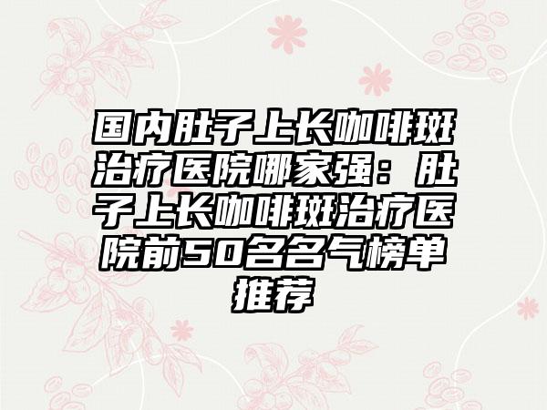 国内肚子上长咖啡斑治疗医院哪家强：肚子上长咖啡斑治疗医院前50名名气榜单推荐