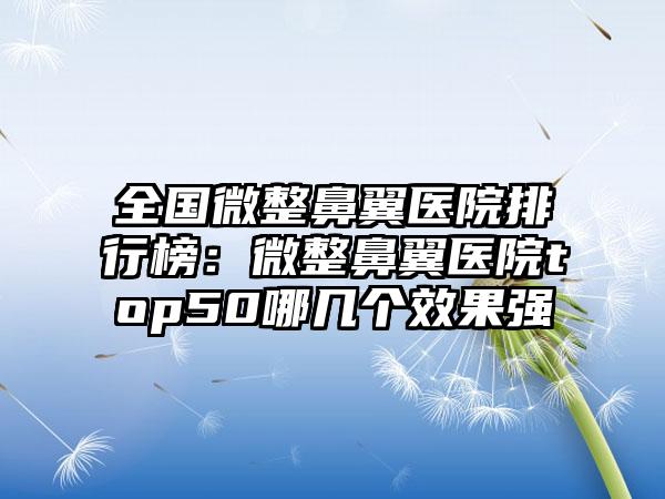 全国微整鼻翼医院排行榜：微整鼻翼医院top50哪几个效果强