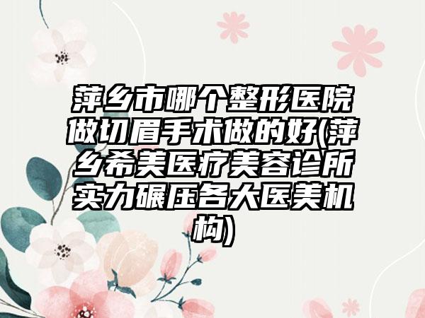 萍乡市哪个整形医院做切眉手术做的好(萍乡希美医疗美容诊所实力碾压各大医美机构)