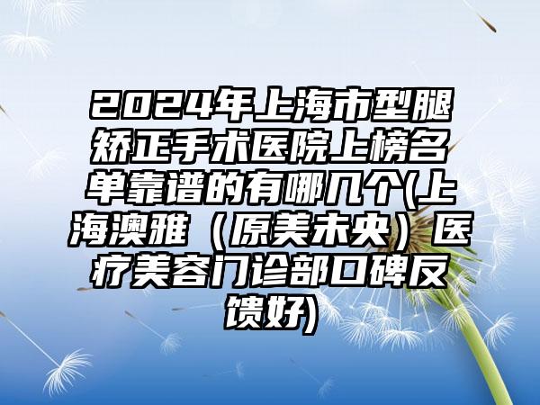 2024年上海市型腿矫正手术医院上榜名单靠谱的有哪几个(上海澳雅（原美未央）医疗美容门诊部口碑反馈好)