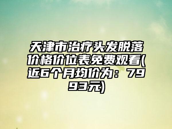 天津市治疗头发脱落价格价位表免费观看(近6个月均价为：7993元)