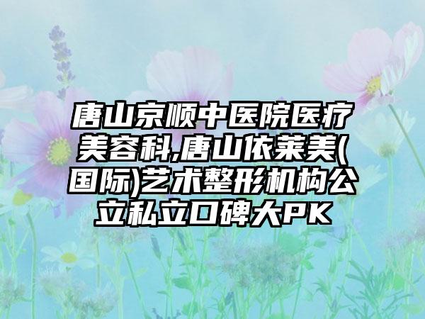 唐山京顺中医院医疗美容科,唐山依莱美(国际)艺术整形机构公立私立口碑大PK