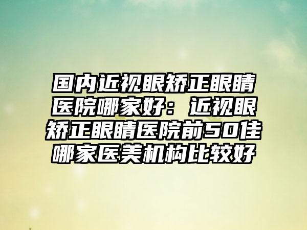 国内近视眼矫正眼睛医院哪家好：近视眼矫正眼睛医院前50佳哪家医美机构比较好