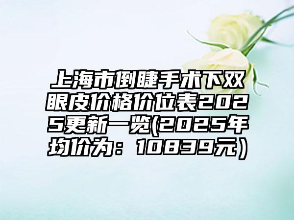 上海市倒睫手术下双眼皮价格价位表2025更新一览(2025年均价为：10839元）