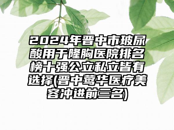 2024年晋中市玻尿酸用于隆胸医院排名榜十强公立私立皆有选择(晋中莺华医疗美容冲进前三名)