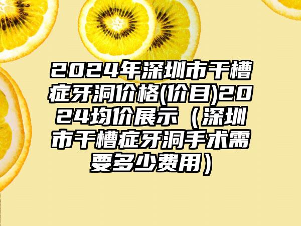 2024年深圳市干槽症牙洞价格(价目)2024均价展示（深圳市干槽症牙洞手术需要多少费用）