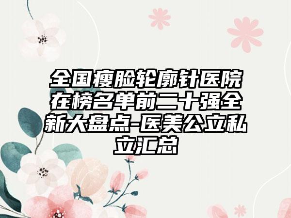 全国瘦脸轮廓针医院在榜名单前二十强全新大盘点-医美公立私立汇总