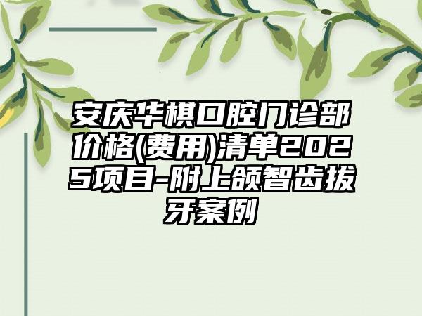 安庆华棋口腔门诊部价格(费用)清单2025项目-附上颌智齿拔牙案例