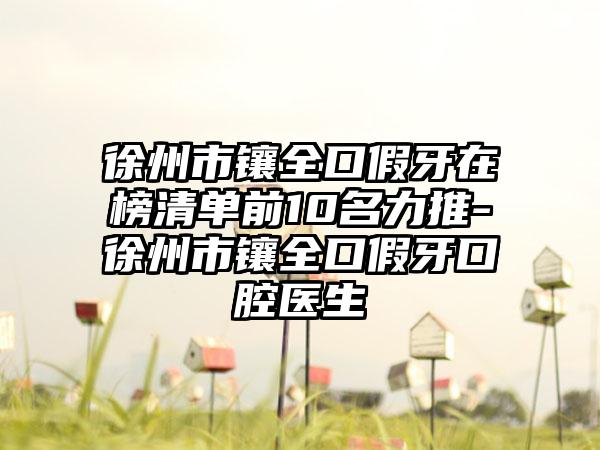 徐州市镶全口假牙在榜清单前10名力推-徐州市镶全口假牙口腔医生