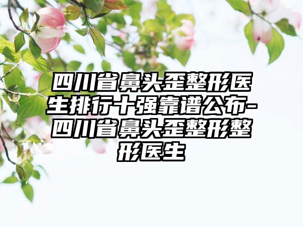 四川省鼻头歪整形医生排行十强靠谱公布-四川省鼻头歪整形整形医生