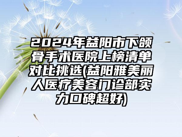 2024年益阳市下颌骨手术医院上榜清单对比挑选(益阳雅美丽人医疗美容门诊部实力口碑超好)