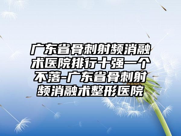 广东省骨刺射频消融术医院排行十强一个不落-广东省骨刺射频消融术整形医院