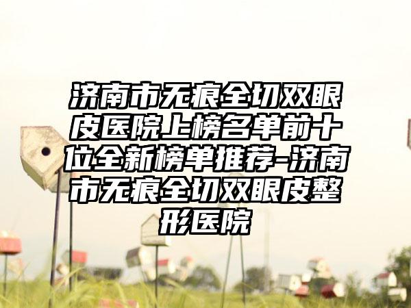 济南市无痕全切双眼皮医院上榜名单前十位全新榜单推荐-济南市无痕全切双眼皮整形医院