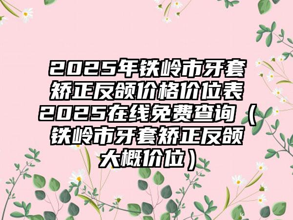 2025年铁岭市牙套矫正反颌价格价位表2025在线免费查询（铁岭市牙套矫正反颌大概价位）