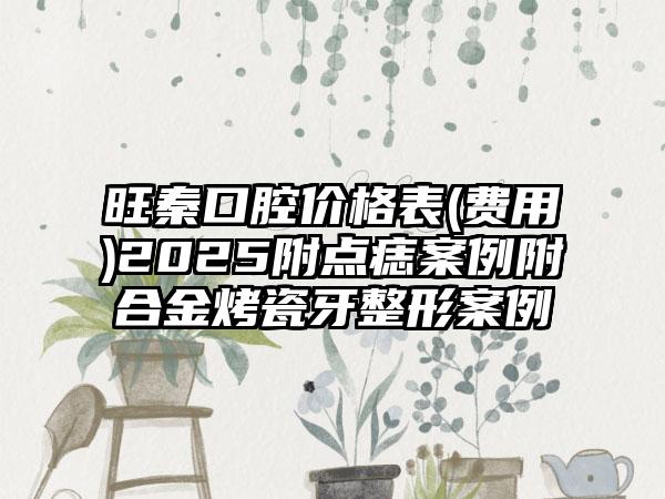 旺秦口腔价格表(费用)2025附点痣案例附合金烤瓷牙整形案例