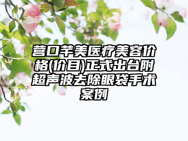 营口芊美医疗美容价格(价目)正式出台附超声波去除眼袋手术案例