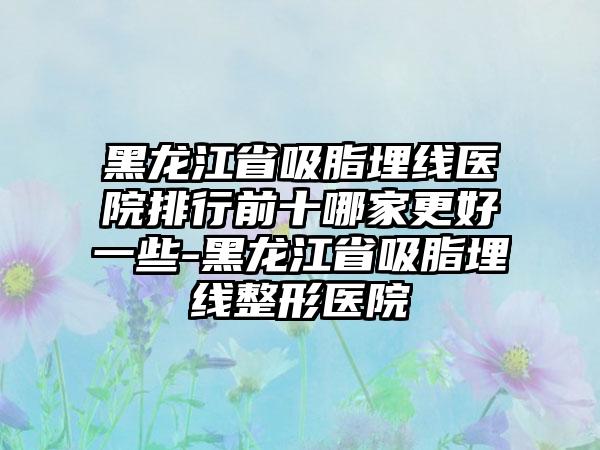 黑龙江省吸脂埋线医院排行前十哪家更好一些-黑龙江省吸脂埋线整形医院