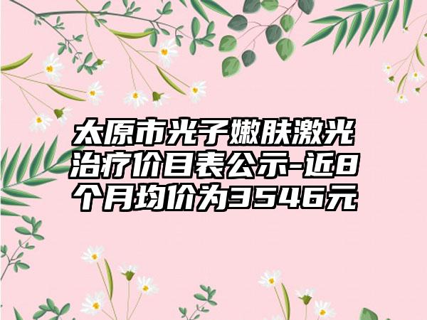 太原市光子嫩肤激光治疗价目表公示-近8个月均价为3546元