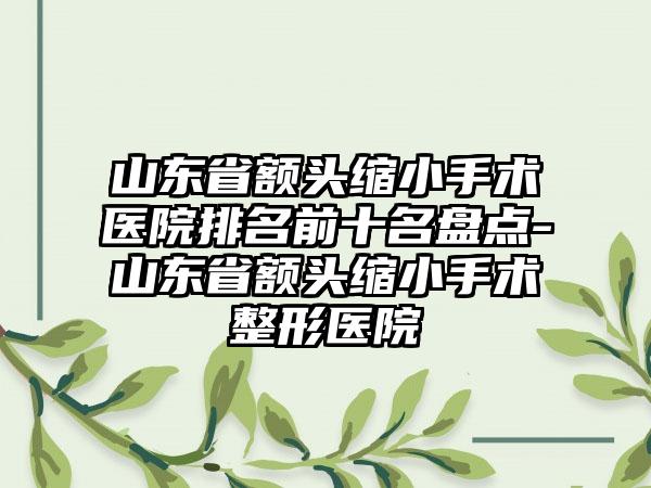 山东省额头缩小手术医院排名前十名盘点-山东省额头缩小手术整形医院