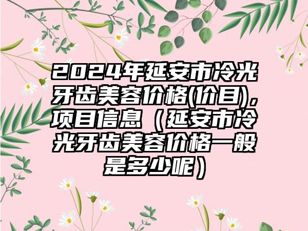 2024年延安市冷光牙齿美容价格(价目)，项目信息（延安市冷光牙齿美容价格一般是多少呢）