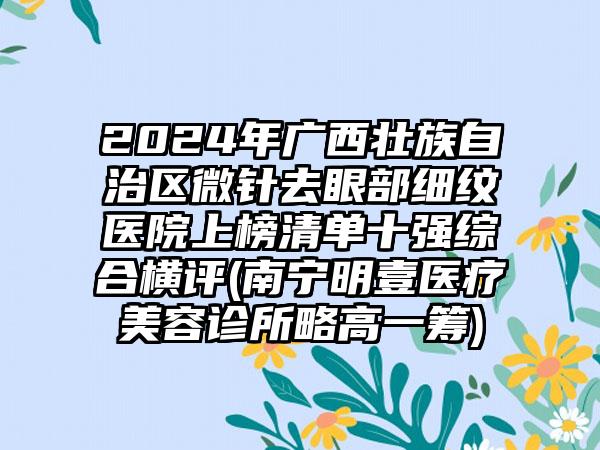 2024年广西壮族自治区微针去眼部细纹医院上榜清单十强综合横评(南宁明壹医疗美容诊所略高一筹)