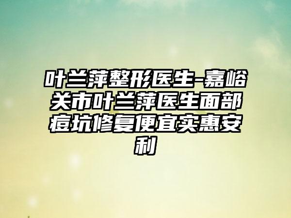 叶兰萍整形医生-嘉峪关市叶兰萍医生面部痘坑修复便宜实惠安利