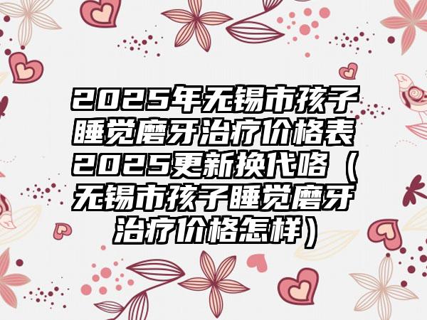 2025年无锡市孩子睡觉磨牙治疗价格表2025更新换代咯（无锡市孩子睡觉磨牙治疗价格怎样）