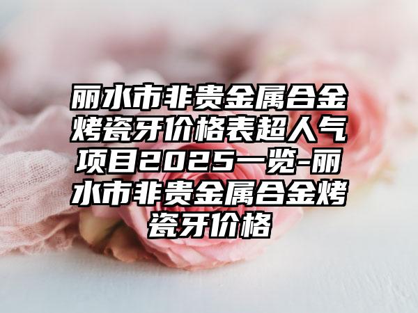 丽水市非贵金属合金烤瓷牙价格表超人气项目2025一览-丽水市非贵金属合金烤瓷牙价格