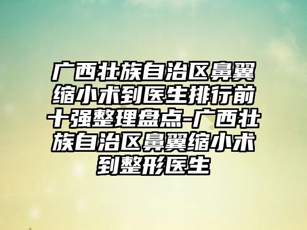 广西壮族自治区鼻翼缩小术到医生排行前十强整理盘点-广西壮族自治区鼻翼缩小术到整形医生