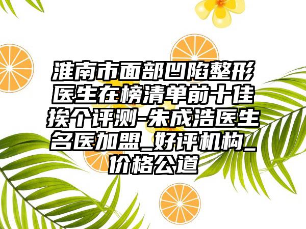 淮南市面部凹陷整形医生在榜清单前十佳挨个评测-朱成浩医生名医加盟_好评机构_价格公道