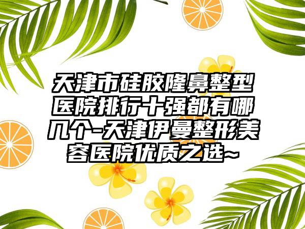 天津市硅胶隆鼻整型医院排行十强都有哪几个-天津伊曼整形美容医院优质之选~