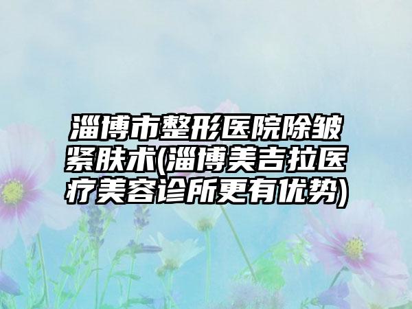 淄博市整形医院除皱紧肤术(淄博美吉拉医疗美容诊所更有优势)