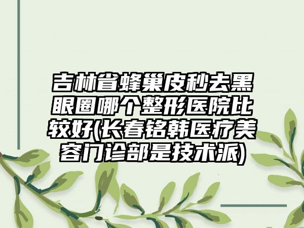 吉林省蜂巢皮秒去黑眼圈哪个整形医院比较好(长春铭韩医疗美容门诊部是技术派)