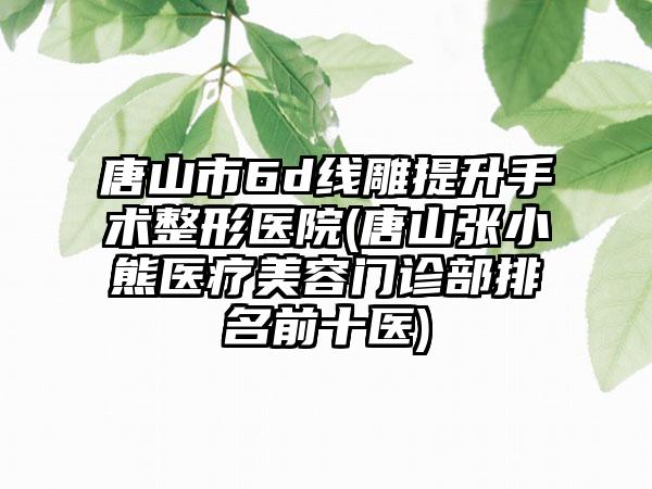 唐山市6d线雕提升手术整形医院(唐山张小熊医疗美容门诊部排名前十医)