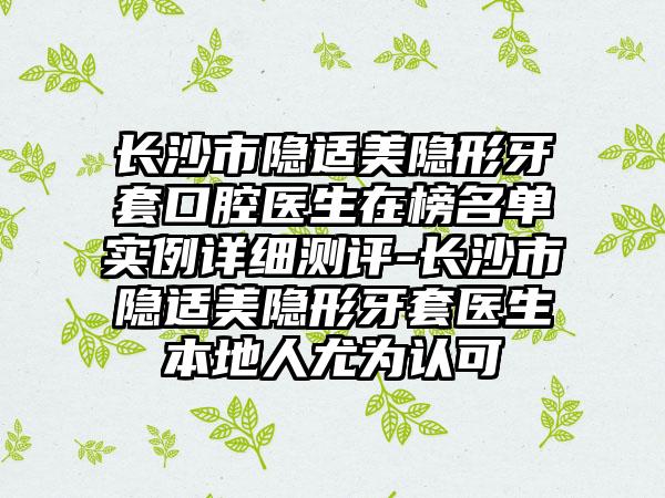 长沙市隐适美隐形牙套口腔医生在榜名单实例详细测评-长沙市隐适美隐形牙套医生本地人尤为认可