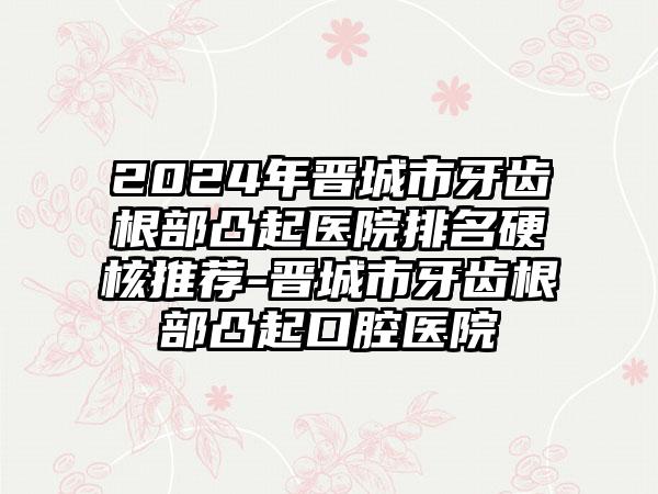 2024年晋城市牙齿根部凸起医院排名硬核推荐-晋城市牙齿根部凸起口腔医院