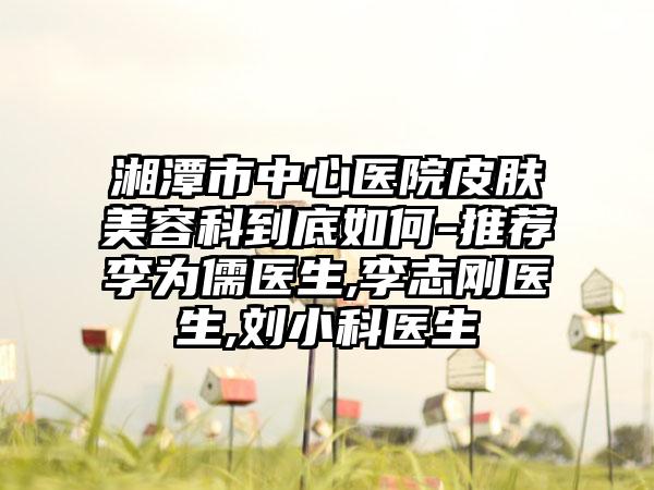 湘潭市中心医院皮肤美容科到底如何-推荐李为儒医生,李志刚医生,刘小科医生