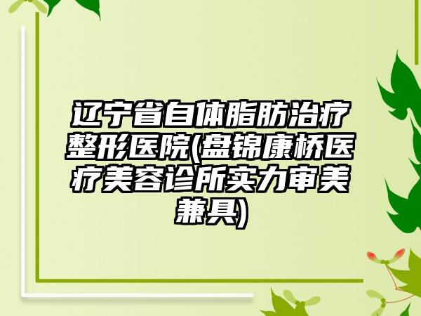 辽宁省自体脂肪治疗整形医院(盘锦康桥医疗美容诊所实力审美兼具)