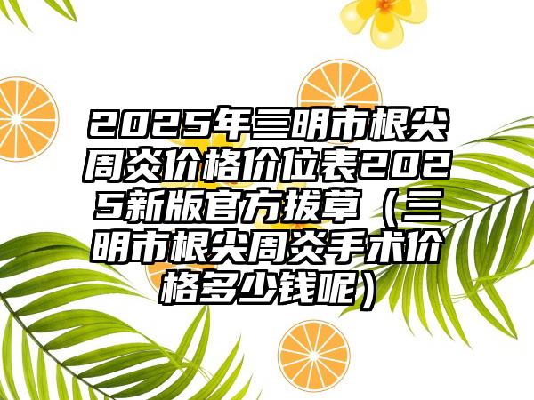 2025年三明市根尖周炎价格价位表2025新版官方拔草（三明市根尖周炎手术价格多少钱呢）